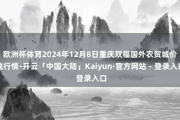 欧洲杯体育2024年12月8日重庆双福国外农贸城价钱行情-开云「中国大陆」Kaiyun·官方网站 - 登录入口