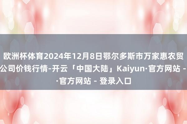 欧洲杯体育2024年12月8日鄂尔多斯市万家惠农贸市集有限公司价钱行情-开云「中国大陆」Kaiyun·官方网站 - 登录入口