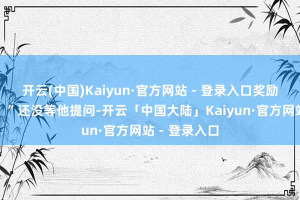 开云(中国)Kaiyun·官方网站 - 登录入口奖励的越是丰厚!”还没等他提问-开云「中国大陆」Kaiyun·官方网站 - 登录入口