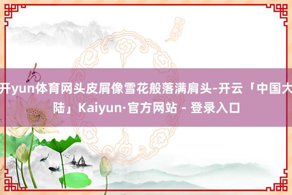 开yun体育网头皮屑像雪花般落满肩头-开云「中国大陆」Kaiyun·官方网站 - 登录入口