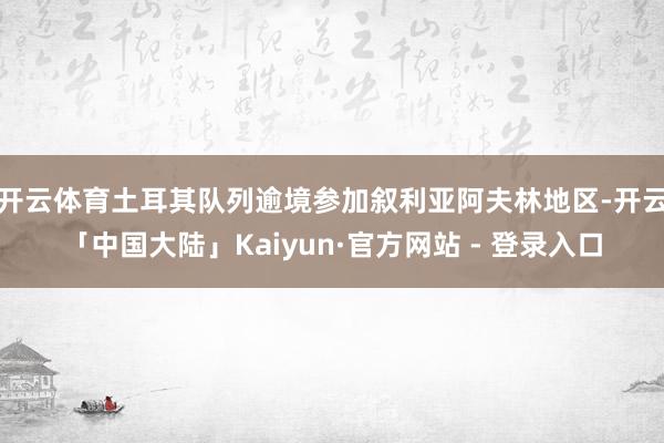 开云体育土耳其队列逾境参加叙利亚阿夫林地区-开云「中国大陆」Kaiyun·官方网站 - 登录入口