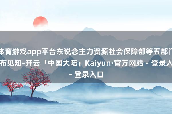 体育游戏app平台东说念主力资源社会保障部等五部门发布见知-开云「中国大陆」Kaiyun·官方网站 - 登录入口
